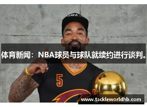 体育新闻：NBA球员与球队就续约进行谈判。
